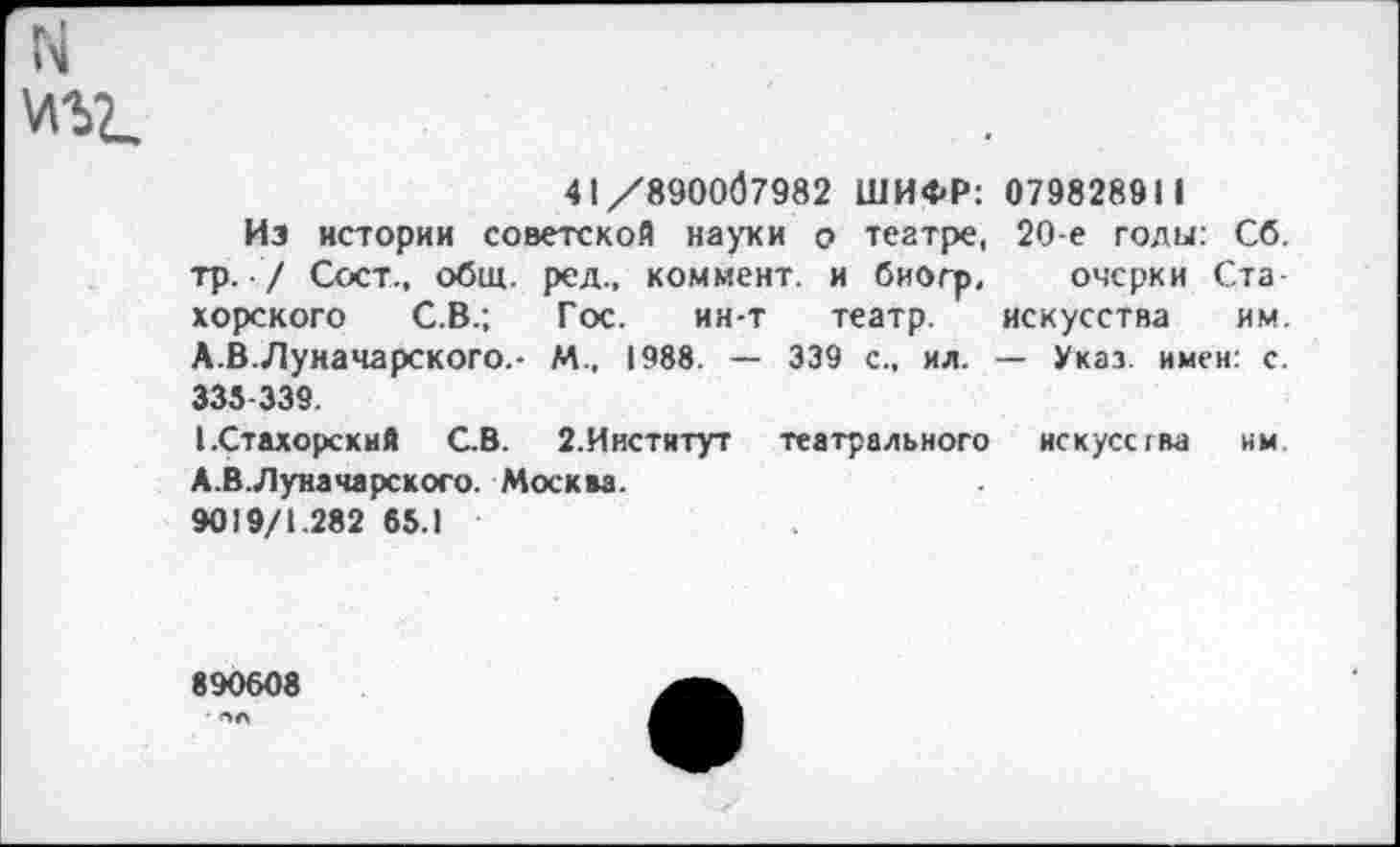 ﻿N
41/890067982 ШИФР: 079828911
Из истории советской науки о театре, 20 е годы: Сб. тр. / Сост., общ. ред., коммент, и биогр, очерки Ста хорского С.В.; Гос. ин-т театр. искусства им. А.В.Луначарского.- М., 1988. — 339 с., ил. — Указ имен: с. 335-339.
ССтахорский С.В. 2.Институт театрального искусства нм А.В.Луначарского. Москва.
9019/1.282 65.1
890608
• 6Л